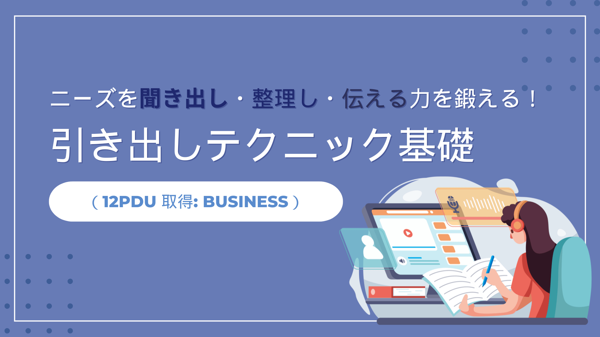 ニーズを聞き出し・整理し・伝える力を鍛える！引き出しテクニック基礎（12PDU 取得: Business）
