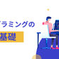 プログラミングの基礎 ～未経験から初歩プログラミングやオブジェクト指向の理解まで～